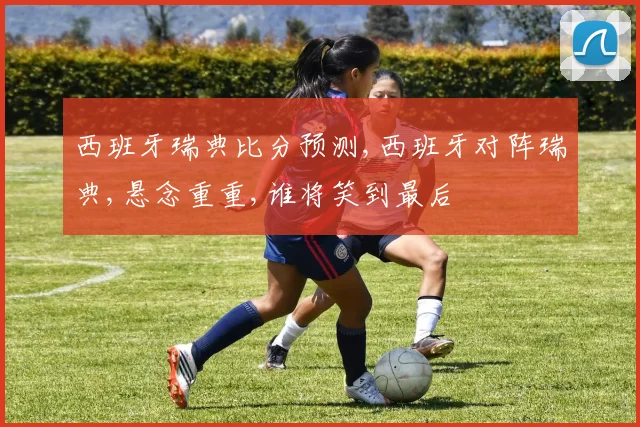 西班牙瑞典比分预测,西班牙对阵瑞典,悬念重重,谁将笑到最后